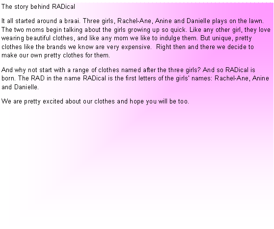 Text Box: The story behind RADicalIt all started around a braai. Three girls, Rachel-Ane, Anine and Danielle plays on the lawn. The two moms begin talking about the girls growing up so quick. Like any other girl, they love  wearing beautiful clothes, and like any mom we like to indulge them. But unique, pretty clothes like the brands we know are very expensive.  Right then and there we decide to make our own pretty clothes for them.And why not start with a range of clothes named after the three girls? And so RADical is born. The RAD in the name RADical is the first letters of the girls� names: Rachel-Ane, Anine and Danielle.We are pretty excited about our clothes and hope you will be too.