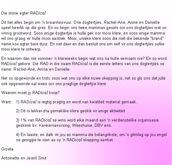 Text Box:  Die storie agter RADicalDit het alles begin om �n braaivleisvuur. Drie dogtertjies, Rachel-Ane, Anine en Danielle speel heerlik op die gras. En so begin ons twee mammas gesels oor ons dogtertjies wat so vinnig grootword. Soos enige dogtertjie is hulle gek oor mooi klere, en soos enige mamma wil ons graag vir hulle mooi aantrek. Mooi, unieke klere soos die met die bekende �brand� name kos egter baie duur. En net daar en dan besluit ons om self vir ons dogtertjies sulke mooi klere te ontwerp.En waarom dan nie sommer �n klerereeks begin wat ons na hulle vernoem nie? En so word RADical gebore. Die RAD in die naam RADical is die eerste letters van ons dogtertjies se name: Rachel-Ane, Anine en Danielle.Net so opgewonde en trots soos wat ons op elke nuwe skepping is, net so glo ons dat julle ook opgewonde sal wees oor ons pragtige dogtertjie klere.Waarom moet jy RADical koop?Want: 	1) RADical is regtig pragtig en word van kwaliteit material gemaak.	2) Dit is lekker-dra gemaklike klere geskik vir enige aktiwiteit	3) 1% van RADical se wins word elke maand aan �n verdienstelike organisasie geskenk bv: Kankernavorsing, Weeshuise, DBV ens.	4) En laaste, en dalk vir jou as mamma die belangrikste, om �n glimlag op jou engel se gesiggie te sien as sy �n RADical skepping aanhet.GroeteAntoinette en Jeanli Smit